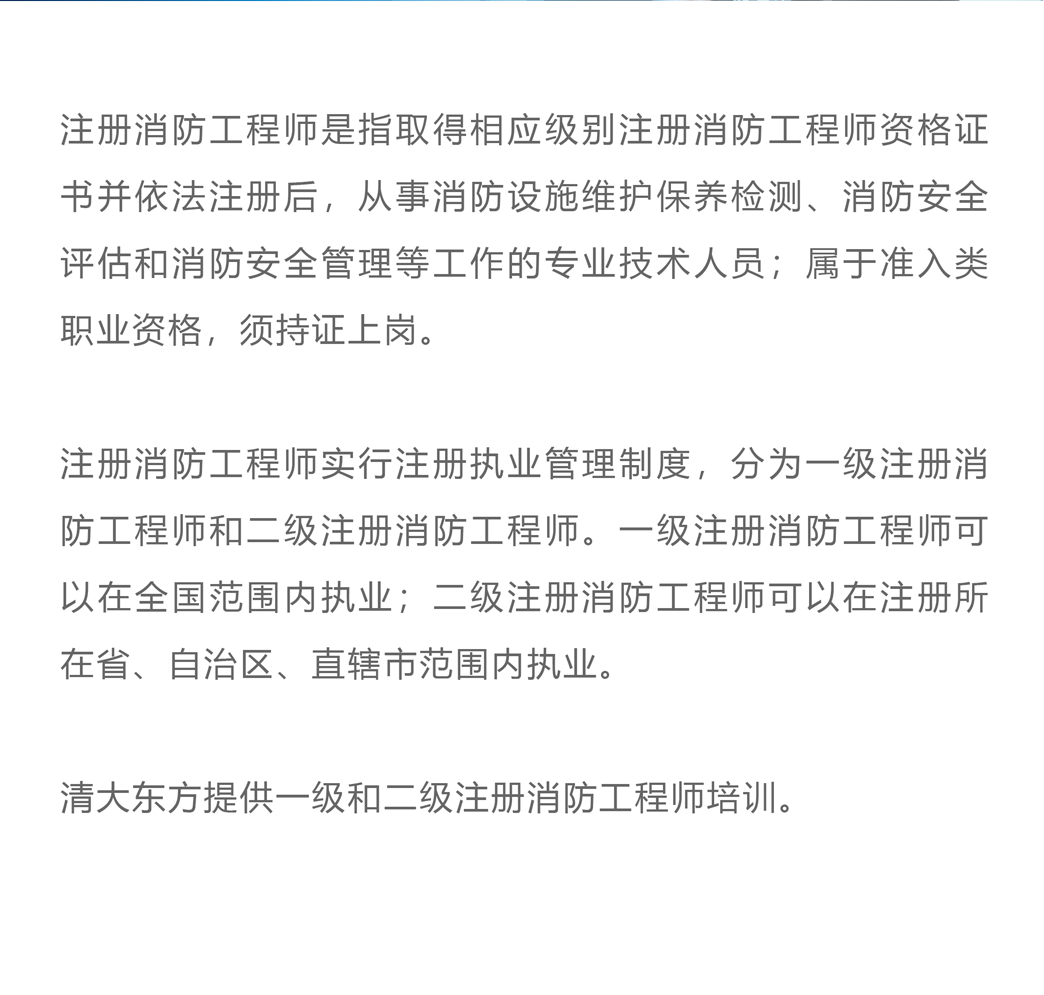 注册消防工程师是指取得相应级别注册消防工程师资格证书并依法注册后，从事消防设施维护保养检测、消防安全评估和消防安全管理等工作的专业技术人员；属于准入类职业资格，须持证上岗。注册消防工程师实行注册执业管理制度，分为一级注册消防工程师和二级注册消防工程师。一级注册消防工程师可以在全国范围内执业；二级注册消防工程师可以在注册所在省、自治区、直辖市范围内执业。清大东方提供一级和二级注册消防工程师培训。